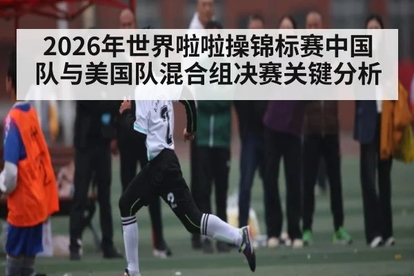 2026年世界啦啦操锦标赛中国队与美国队混合组决赛关键分析 - kaiyun